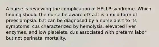 A nurse is reviewing the complication of HELLP syndrome. Which finding should the nurse be aware of? a.It is a mild form of preeclampsia. b.It can be diagnosed by a nurse alert to its symptoms. c.Is characterized by hemolysis, elevated liver enzymes, and low platelets. d.Is associated with preterm labor but not perinatal mortality.