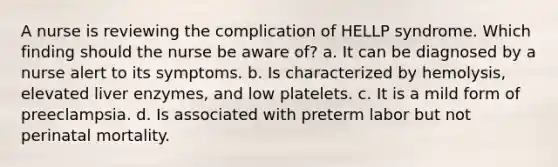 A nurse is reviewing the complication of HELLP syndrome. Which finding should the nurse be aware of? a. It can be diagnosed by a nurse alert to its symptoms. b. Is characterized by hemolysis, elevated liver enzymes, and low platelets. c. It is a mild form of preeclampsia. d. Is associated with preterm labor but not perinatal mortality.