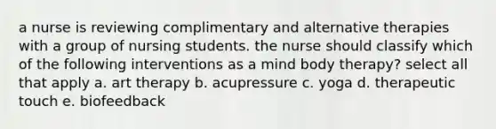 a nurse is reviewing complimentary and alternative therapies with a group of nursing students. the nurse should classify which of the following interventions as a mind body therapy? select all that apply a. art therapy b. acupressure c. yoga d. therapeutic touch e. biofeedback