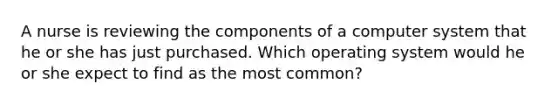 A nurse is reviewing the components of a computer system that he or she has just purchased. Which operating system would he or she expect to find as the most common?