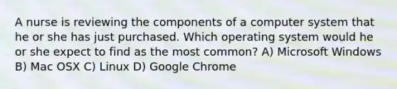 A nurse is reviewing the components of a computer system that he or she has just purchased. Which operating system would he or she expect to find as the most common? A) Microsoft Windows B) Mac OSX C) Linux D) Google Chrome