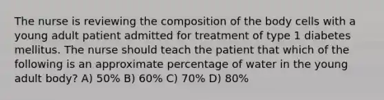 The nurse is reviewing the composition of the body cells with a young adult patient admitted for treatment of type 1 diabetes mellitus. The nurse should teach the patient that which of the following is an approximate percentage of water in the young adult body? A) 50% B) 60% C) 70% D) 80%