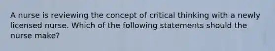 A nurse is reviewing the concept of critical thinking with a newly licensed nurse. Which of the following statements should the nurse make?