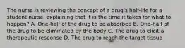 The nurse is reviewing the concept of a drug's half-life for a student nurse, explaining that it is the time it takes for what to happen? A. One-half of the drug to be absorbed B. One-half of the drug to be eliminated by the body C. The drug to elicit a therapeutic response D. The drug to reach the target tissue