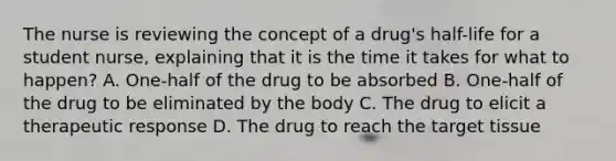 The nurse is reviewing the concept of a drug's half-life for a student nurse, explaining that it is the time it takes for what to happen? A. One-half of the drug to be absorbed B. One-half of the drug to be eliminated by the body C. The drug to elicit a therapeutic response D. The drug to reach the target tissue