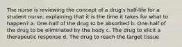 The nurse is reviewing the concept of a drug's half-life for a student nurse, explaining that it is the time it takes for what to happen? a. One-half of the drug to be absorbed b. One-half of the drug to be eliminated by the body c. The drug to elicit a therapeutic response d. The drug to reach the target tissue