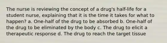 The nurse is reviewing the concept of a drug's half-life for a student nurse, explaining that it is the time it takes for what to happen? a. One-half of the drug to be absorbed b. One-half of the drug to be eliminated by the body c. The drug to elicit a therapeutic response d. The drug to reach the target tissue