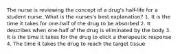 The nurse is reviewing the concept of a drug's half-life for a student nurse. What is the nurses's best explanation? 1. It is the time it takes for one-half of the drug to be absorbed 2. It describes when one-half of the drug is eliminated by the body 3. It is the time it takes for the drug to elicit a therapeutic response 4. The time it takes the drug to reach the target tissue