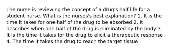 The nurse is reviewing the concept of a drug's half-life for a student nurse. What is the nurses's best explanation? 1. It is the time it takes for one-half of the drug to be absorbed 2. It describes when one-half of the drug is eliminated by the body 3. It is the time it takes for the drug to elicit a therapeutic response 4. The time it takes the drug to reach the target tissue