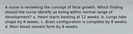 A nurse is reviewing the concept of fetal growth. Which finding should the nurse identify as being within normal range of development? a. Heart starts beating at 12 weeks. b. Lungs take shape by 8 weeks. c. Brain configuration is complete by 8 weeks. d. Main blood vessels form by 8 weeks.