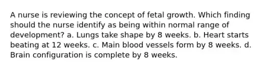 A nurse is reviewing the concept of fetal growth. Which finding should the nurse identify as being within normal range of development? a. Lungs take shape by 8 weeks. b. Heart starts beating at 12 weeks. c. Main <a href='https://www.questionai.com/knowledge/kZJ3mNKN7P-blood-vessels' class='anchor-knowledge'>blood vessels</a> form by 8 weeks. d. Brain configuration is complete by 8 weeks.