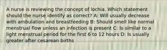 A nurse is reviewing the concept of lochia. Which statement should the nurse identify as correct? A: Will usually decrease with ambulation and breastfeeding B: Should smell like normal menstrual flow unless an infection is present C: Is similar to a light menstrual period for the first 6 to 12 hours D: Is usually greater after cesarean births