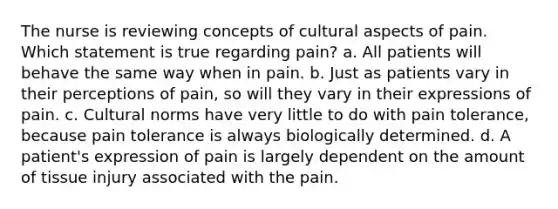 The nurse is reviewing concepts of cultural aspects of pain. Which statement is true regarding pain? a. All patients will behave the same way when in pain. b. Just as patients vary in their perceptions of pain, so will they vary in their expressions of pain. c. Cultural norms have very little to do with pain tolerance, because pain tolerance is always biologically determined. d. A patient's expression of pain is largely dependent on the amount of tissue injury associated with the pain.