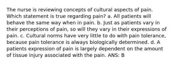 The nurse is reviewing concepts of cultural aspects of pain. Which statement is true regarding pain? a. All patients will behave the same way when in pain. b. Just as patients vary in their perceptions of pain, so will they vary in their expressions of pain. c. Cultural norms have very little to do with pain tolerance, because pain tolerance is always biologically determined. d. A patients expression of pain is largely dependent on the amount of tissue injury associated with the pain. ANS: B