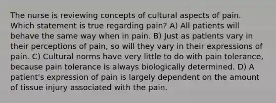 The nurse is reviewing concepts of cultural aspects of pain. Which statement is true regarding pain? A) All patients will behave the same way when in pain. B) Just as patients vary in their perceptions of pain, so will they vary in their expressions of pain. C) Cultural norms have very little to do with pain tolerance, because pain tolerance is always biologically determined. D) A patient's expression of pain is largely dependent on the amount of tissue injury associated with the pain.