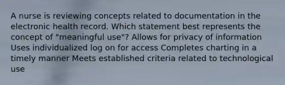 A nurse is reviewing concepts related to documentation in the electronic health record. Which statement best represents the concept of "meaningful use"? Allows for privacy of information Uses individualized log on for access Completes charting in a timely manner Meets established criteria related to technological use