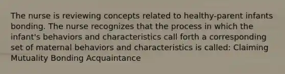 The nurse is reviewing concepts related to healthy-parent infants bonding. The nurse recognizes that the process in which the infant's behaviors and characteristics call forth a corresponding set of maternal behaviors and characteristics is called: Claiming Mutuality Bonding Acquaintance