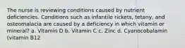 The nurse is reviewing conditions caused by nutrient deficiencies. Conditions such as infantile rickets, tetany, and osteomalacia are caused by a deficiency in which vitamin or mineral? a. Vitamin D b. Vitamin C c. Zinc d. Cyanocobalamin (vitamin B12