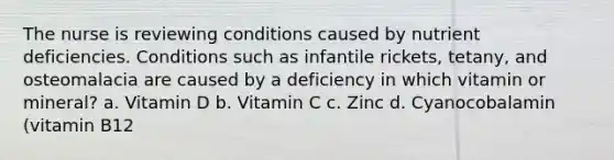 The nurse is reviewing conditions caused by nutrient deficiencies. Conditions such as infantile rickets, tetany, and osteomalacia are caused by a deficiency in which vitamin or mineral? a. Vitamin D b. Vitamin C c. Zinc d. Cyanocobalamin (vitamin B12