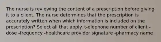 The nurse is reviewing the content of a prescription before giving it to a client. The nurse determines that the prescription is accurately written when which information is included on the prescription? Select all that apply. t-elephone number of client -dose -frequency -healthcare provider signature -pharmacy name