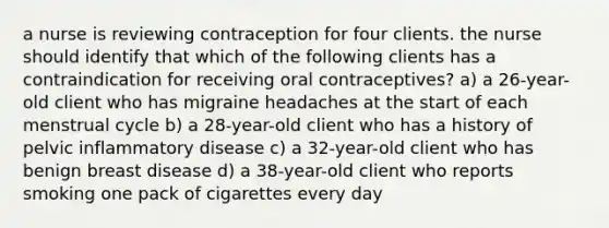 a nurse is reviewing contraception for four clients. the nurse should identify that which of the following clients has a contraindication for receiving oral contraceptives? a) a 26-year-old client who has migraine headaches at the start of each menstrual cycle b) a 28-year-old client who has a history of pelvic inflammatory disease c) a 32-year-old client who has benign breast disease d) a 38-year-old client who reports smoking one pack of cigarettes every day