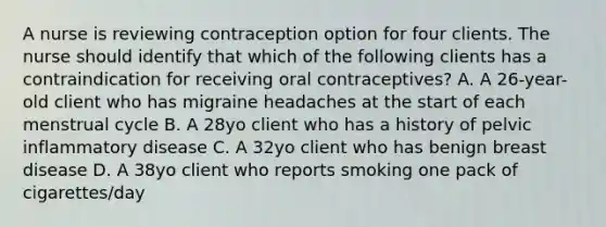 A nurse is reviewing contraception option for four clients. The nurse should identify that which of the following clients has a contraindication for receiving oral contraceptives? A. A 26-year-old client who has migraine headaches at the start of each menstrual cycle B. A 28yo client who has a history of pelvic inflammatory disease C. A 32yo client who has benign breast disease D. A 38yo client who reports smoking one pack of cigarettes/day