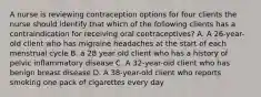 A nurse is reviewing contraception options for four clients the nurse should identify that which of the following clients has a contraindication for receiving oral contraceptives? A. A 26-year-old client who has migraine headaches at the start of each menstrual cycle B. a 28 year old client who has a history of pelvic inflammatory disease C. A 32-year-old client who has benign breast disease D. A 38-year-old client who reports smoking one pack of cigarettes every day