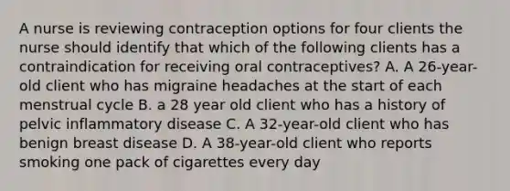 A nurse is reviewing contraception options for four clients the nurse should identify that which of the following clients has a contraindication for receiving oral contraceptives? A. A 26-year-old client who has migraine headaches at the start of each menstrual cycle B. a 28 year old client who has a history of pelvic inflammatory disease C. A 32-year-old client who has benign breast disease D. A 38-year-old client who reports smoking one pack of cigarettes every day