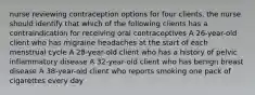 nurse reviewing contraception options for four clients. the nurse should identify that which of the following clients has a contraindication for receiving oral contraceptives A 26-year-old client who has migraine headaches at the start of each menstrual cycle A 28-year-old client who has a history of pelvic inflammatory disease A 32-year-old client who has benign breast disease A 38-year-old client who reports smoking one pack of cigarettes every day