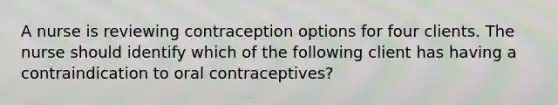 A nurse is reviewing contraception options for four clients. The nurse should identify which of the following client has having a contraindication to oral contraceptives?