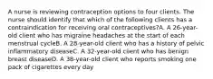 A nurse is reviewing contraception options to four clients. The nurse should identify that which of the following clients has a contraindication for receiving oral contraceptives?A. A 26-year-old client who has migraine headaches at the start of each menstrual cycleB. A 28-year-old client who has a history of pelvic inflammatory diseaseC. A 32-year-old client who has benign breast diseaseD. A 38-year-old client who reports smoking one pack of cigarettes every day