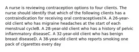 A nurse is reviewing contraception options to four clients. The nurse should identify that which of the following clients has a contraindication for receiving oral contraceptives?A. A 26-year-old client who has migraine headaches at the start of each menstrual cycleB. A 28-year-old client who has a history of pelvic inflammatory diseaseC. A 32-year-old client who has benign breast diseaseD. A 38-year-old client who reports smoking one pack of cigarettes every day