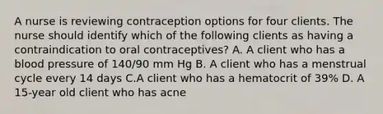 A nurse is reviewing contraception options for four clients. The nurse should identify which of the following clients as having a contraindication to oral contraceptives? A. A client who has a blood pressure of 140/90 mm Hg B. A client who has a menstrual cycle every 14 days C.A client who has a hematocrit of 39% D. A 15-year old client who has acne