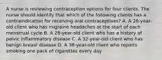 A nurse is reviewing contraception options for four clients. The nurse should identify that which of the following clients has a contraindication for receiving oral contraceptives? A. A 26-year-old client who has migraine headaches at the start of each menstrual cycle B. A 28-year-old client who has a history of pelvic inflammatory disease C. A 32-year-old client who has benign breast disease D. A 38-year-old client who reports smoking one pack of cigarettes every day