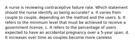 A nurse is reviewing contraceptive failure rate. Which statement should the nurse identify as being accurate? a. It varies from couple to couple, depending on the method and the users. b. It refers to the minimum level that must be achieved to receive a government license. c. It refers to the percentage of users expected to have an accidental pregnancy over a 5-year span. d. It increases over time as couples become more careless