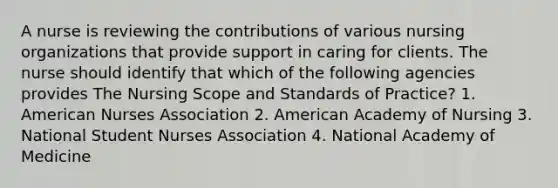 A nurse is reviewing the contributions of various nursing organizations that provide support in caring for clients. The nurse should identify that which of the following agencies provides The Nursing Scope and Standards of Practice? 1. American Nurses Association 2. American Academy of Nursing 3. National Student Nurses Association 4. National Academy of Medicine