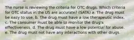 The nurse is reviewing the criteria for OTC drugs. Which criteria for OTC status in the US are accurate? (SATA) a. The drug must be easy to use. b. The drug must have a low therapeutic index. c. The consumer must be able to monitor the drug's effectiveness. d. The drug must have a low potential for abuse. e. The drug must not have any interactions with other drugs.