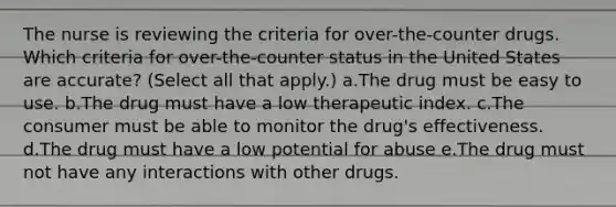 The nurse is reviewing the criteria for over-the-counter drugs. Which criteria for over-the-counter status in the United States are accurate? (Select all that apply.) a.The drug must be easy to use. b.The drug must have a low therapeutic index. c.The consumer must be able to monitor the drug's effectiveness. d.The drug must have a low potential for abuse e.The drug must not have any interactions with other drugs.