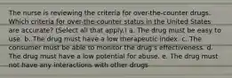 The nurse is reviewing the criteria for over-the-counter drugs. Which criteria for over-the-counter status in the United States are accurate? (Select all that apply.) a. The drug must be easy to use. b. The drug must have a low therapeutic index. c. The consumer must be able to monitor the drug's effectiveness. d. The drug must have a low potential for abuse. e. The drug must not have any interactions with other drugs