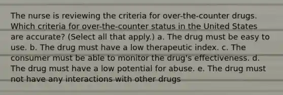 The nurse is reviewing the criteria for over-the-counter drugs. Which criteria for over-the-counter status in the United States are accurate? (Select all that apply.) a. The drug must be easy to use. b. The drug must have a low therapeutic index. c. The consumer must be able to monitor the drug's effectiveness. d. The drug must have a low potential for abuse. e. The drug must not have any interactions with other drugs