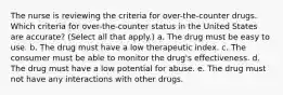 The nurse is reviewing the criteria for over-the-counter drugs. Which criteria for over-the-counter status in the United States are accurate? (Select all that apply.) a. The drug must be easy to use. b. The drug must have a low therapeutic index. c. The consumer must be able to monitor the drug's effectiveness. d. The drug must have a low potential for abuse. e. The drug must not have any interactions with other drugs.