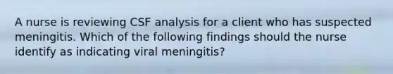 A nurse is reviewing CSF analysis for a client who has suspected meningitis. Which of the following findings should the nurse identify as indicating viral meningitis?