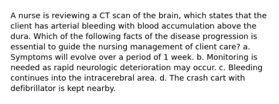 A nurse is reviewing a CT scan of the brain, which states that the client has arterial bleeding with blood accumulation above the dura. Which of the following facts of the disease progression is essential to guide the nursing management of client care? a. Symptoms will evolve over a period of 1 week. b. Monitoring is needed as rapid neurologic deterioration may occur. c. Bleeding continues into the intracerebral area. d. The crash cart with defibrillator is kept nearby.