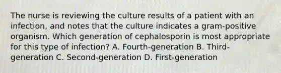 The nurse is reviewing the culture results of a patient with an infection, and notes that the culture indicates a gram-positive organism. Which generation of cephalosporin is most appropriate for this type of infection? A. Fourth-generation B. Third-generation C. Second-generation D. First-generation