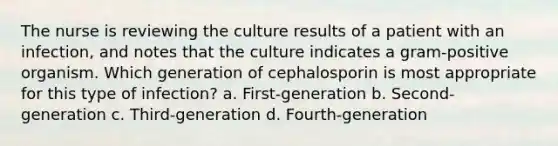 The nurse is reviewing the culture results of a patient with an infection, and notes that the culture indicates a gram-positive organism. Which generation of cephalosporin is most appropriate for this type of infection? a. First-generation b. Second-generation c. Third-generation d. Fourth-generation