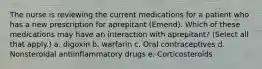 The nurse is reviewing the current medications for a patient who has a new prescription for aprepitant (Emend). Which of these medications may have an interaction with aprepitant? (Select all that apply.) a. digoxin b. warfarin c. Oral contraceptives d. Nonsteroidal antiinflammatory drugs e. Corticosteroids