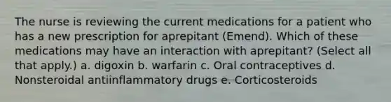 The nurse is reviewing the current medications for a patient who has a new prescription for aprepitant (Emend). Which of these medications may have an interaction with aprepitant? (Select all that apply.) a. digoxin b. warfarin c. Oral contraceptives d. Nonsteroidal antiinflammatory drugs e. Corticosteroids