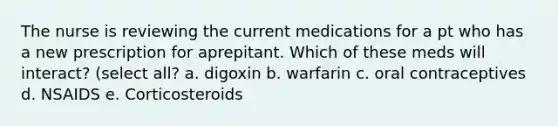 The nurse is reviewing the current medications for a pt who has a new prescription for aprepitant. Which of these meds will interact? (select all? a. digoxin b. warfarin c. oral contraceptives d. NSAIDS e. Corticosteroids