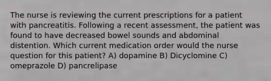 The nurse is reviewing the current prescriptions for a patient with pancreatitis. Following a recent assessment, the patient was found to have decreased bowel sounds and abdominal distention. Which current medication order would the nurse question for this patient? A) dopamine B) Dicyclomine C) omeprazole D) pancrelipase