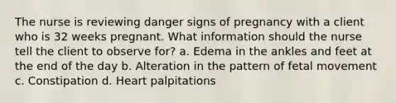 The nurse is reviewing danger signs of pregnancy with a client who is 32 weeks pregnant. What information should the nurse tell the client to observe for? a. Edema in the ankles and feet at the end of the day b. Alteration in the pattern of fetal movement c. Constipation d. Heart palpitations